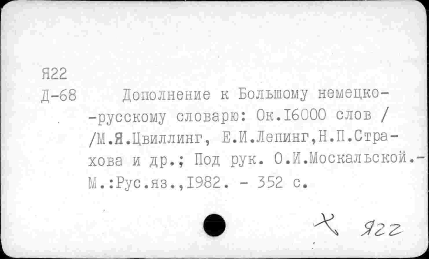 ﻿Я22
Д-68 Дополнение к Большому немецко--русскому словарю: Ок.16000 слов / /М. Я.Цвиллинг, Е.И.Лепинг,Н.П. Стра-хова и др.; Под рук. О.И.Москальской. М.:Рус.яз.,1982. - 352 с.